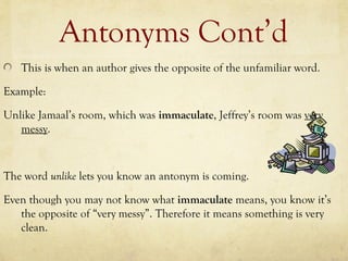 Antonyms Cont’d
This is when an author gives the opposite of the unfamiliar word.
Example:
Unlike Jamaal’s room, which was immaculate, Jeffrey’s room was very
messy.
The word unlike lets you know an antonym is coming.
Even though you may not know what immaculate means, you know it’s
the opposite of “very messy”. Therefore it means something is very
clean.
 