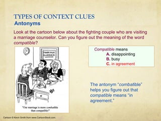 TYPES OF CONTEXT CLUES
Cartoon © Kevin Smith from www.CartoonStock.com.
Compatible means
A. disappointing
B. busy
C. in agreement
Look at the cartoon below about the fighting couple who are visiting
a marriage counselor. Can you figure out the meaning of the word
compatible?
Antonyms
The antonym “combatible”
helps you figure out that
compatible means “in
agreement.”
 