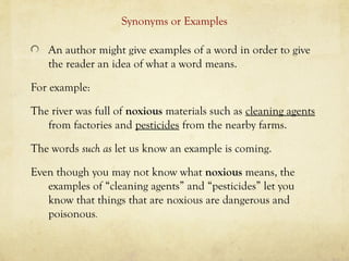 Synonyms or Examples
An author might give examples of a word in order to give
the reader an idea of what a word means.
For example:
The river was full of noxious materials such as cleaning agents
from factories and pesticides from the nearby farms.
The words such as let us know an example is coming.
Even though you may not know what noxious means, the
examples of “cleaning agents” and “pesticides” let you
know that things that are noxious are dangerous and
poisonous.
 