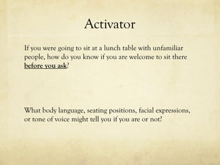 Activator
If you were going to sit at a lunch table with unfamiliar
people, how do you know if you are welcome to sit there
before you ask?
What body language, seating positions, facial expressions,
or tone of voice might tell you if you are or not?
 