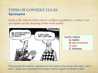 TYPES OF CONTEXT CLUES
Look at the cartoon below about a pollster speaking to a citizen. Can
you figure out the meaning of the word apathy?
Apathy means
A. hatred
B. lack of interest
or care
C. kindness
Synonyms
The synonym for apathy—expressed in the words of the citizen who says “I don’t
care”—helps you understand that apathy means “a lack of interest or care.”
 