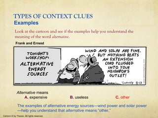 TYPES OF CONTEXT CLUES
Look at the cartoon and see if the examples help you understand the
meaning of the word alternative.
Cartoon © by Thaves. All rights reserved.
Examples
Frank and Ernest
Alternative means
A. expensive B. useless C. other
The examples of alternative energy sources—wind power and solar power
—help you understand that alternative means “other.”
 