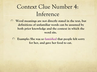 Context Clue Number 4:
Inference
Word meanings are not directly stated in the text, but
definitions of unfamiliar words can be assumed by
both prior knowledge and the context in which the
word sits.
Example: She was so famished that people felt sorry
for her, and gave her food to eat.
 