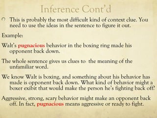 Inference Cont’d
This is probably the most difficult kind of context clue. You
need to use the ideas in the sentence to figure it out.
Example:
Walt’s pugnacious behavior in the boxing ring made his
opponent back down.
The whole sentence gives us clues to the meaning of the
unfamiliar word.
We know Walt is boxing, and something about his behavior has
made is opponent back down. What kind of behavior might a
boxer exibit that would make the person he’s fighting back off?
Aggressive, strong, scary behavior might make an opponent back
off. In fact, pugnacious means aggressive or ready to fight.
 
