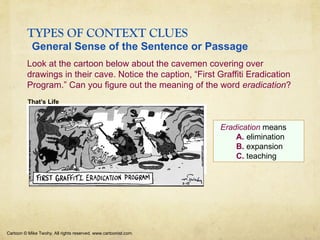 TYPES OF CONTEXT CLUES
Look at the cartoon below about the cavemen covering over
drawings in their cave. Notice the caption, “First Graffiti Eradication
Program.” Can you figure out the meaning of the word eradication?
Cartoon © Mike Twohy. All rights reserved. www.cartoonist.com.
Eradication means
A. elimination
B. expansion
C. teaching
That’s Life
General Sense of the Sentence or Passage
 