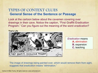 TYPES OF CONTEXT CLUES
Look at the cartoon below about the cavemen covering over
drawings in their cave. Notice the caption, “First Graffiti Eradication
Program.” Can you figure out the meaning of the word eradication?
Cartoon © Mike Twohy. All rights reserved. www.cartoonist.com.
Eradication means
A. elimination
B. expansion
C. teaching
That’s Life
The image of drawings being painted over, which would remove them from sight,
suggests that eradication means “elimination.”
General Sense of the Sentence or Passage
 