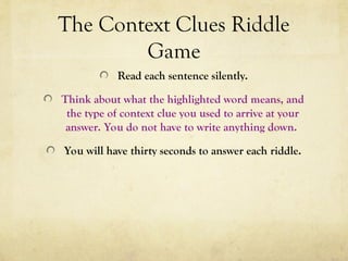 The Context Clues Riddle
Game
Read each sentence silently.
Think about what the highlighted word means, and
the type of context clue you used to arrive at your
answer. You do not have to write anything down.
You will have thirty seconds to answer each riddle.
 