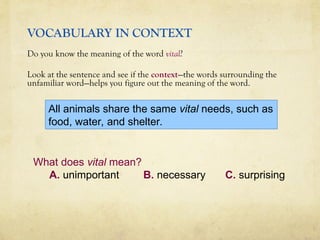 VOCABULARY IN CONTEXT
Do you know the meaning of the word vital?
Look at the sentence and see if the context—the words surrounding the
unfamiliar word—helps you figure out the meaning of the word.
What does vital mean?
A. unimportant B. necessary C. surprising
All animals share the same vital needs, such as
food, water, and shelter.
 
