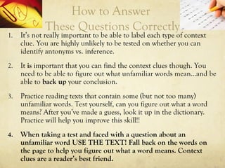 How to Answer
These Questions Correctly
1. It’s not really important to be able to label each type of context
clue. You are highly unlikely to be tested on whether you can
identify antonyms vs. inference.
2. It is important that you can find the context clues though. You
need to be able to figure out what unfamiliar words mean…and be
able to back up your conclusion.
3. Practice reading texts that contain some (but not too many)
unfamiliar words. Test yourself, can you figure out what a word
means? After you’ve made a guess, look it up in the dictionary.
Practice will help you improve this skill!!
4. When taking a test and faced with a question about an
unfamiliar word USE THE TEXT! Fall back on the words on
the page to help you figure out what a word means. Context
clues are a reader’s best friend.
 