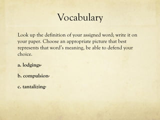 Vocabulary
Look up the definition of your assigned word; write it on
your paper. Choose an appropriate picture that best
represents that word’s meaning, be able to defend your
choice.
a. lodgings-
b. compulsion-
c. tantalizing-
 