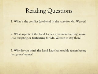 Reading Questions
1. What is the conflict (problem) in the story for Mr. Weaver?
2. What aspects of the Land Ladies’ apartment (setting) make
it so tempting or tantalizing for Mr. Weaver to stay there?
3. Why do you think the Land Lady has trouble remembering
her guests’ names?
 