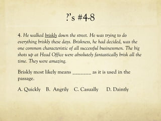 ?’s #4-8
4. He walked briskly down the street. He was trying to do
everything briskly these days. Briskness, he had decided, was the
one common characteristic of all successful businessmen. The big
shots up at Head Office were absolutely fantastically brisk all the
time. They were amazing.
Briskly most likely means _______ as it is used in the
passage.
A. Quickly B. Angrily C. Casually D. Daintly
 