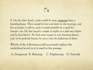 ?’s
5. On the other hand, a pub would be more congenial than a
boarding-house. There would be beer and darts in the evenings, and
lots of people to talk to, and it would probably be a good bit
cheaper, too. He had stayed a couple of nights at a pub once before
and he had liked it. He had never stayed in any boarding houses,
and, to be perfectly honest, he was a tiny bit frightened of them.
Which of the following would accurately replace the
underlined word as it is used in the passage.
A. Dangerous B. Relaxing C. Frightening D. Friendly
 