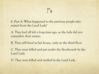 ?’s
6. Part A- What happened to the previous people who
rented from the Land Lady?
A. They had all left a long time ago, so the lady did not
remember their names.
B. They still lived in her house, only on the third floor.
C. They were killed and put under the floorboards by the
Land Lady.
D. They were killed and stuffed by the Land Lady.
 