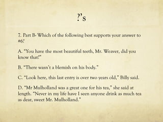 ?’s
7. Part B- Which of the following best supports your answer to
#6?
A. “You have the most beautiful teeth, Mr. Weaver, did you
know that?”
B. “There wasn’t a blemish on his body.”
C. “Look here, this last entry is over two years old,” Billy said.
D. “Mr Mulholland was a great one for his tea,” she said at
length. “Never in my life have I seen anyone drink as much tea
as dear, sweet Mr. Mulholland.”
 