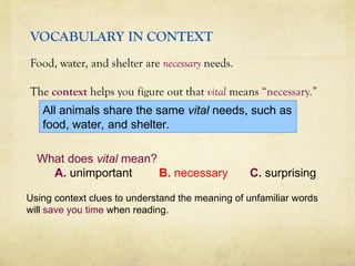 VOCABULARY IN CONTEXT
Food, water, and shelter are necessary needs.
The context helps you figure out that vital means “necessary.”
What does vital mean?
A. unimportant B. necessary C. surprising
Using context clues to understand the meaning of unfamiliar words
will save you time when reading.
All animals share the same vital needs, such as
food, water, and shelter.
 