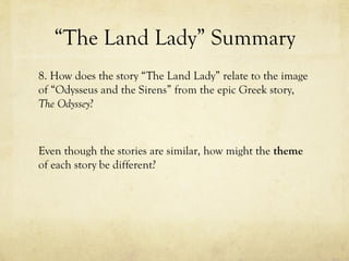 “The Land Lady” Summary
8. How does the story “The Land Lady” relate to the image
of “Odysseus and the Sirens” from the epic Greek story,
The Odyssey?
Even though the stories are similar, how might the theme
of each story be different?
 