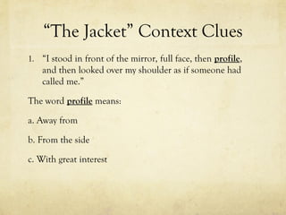 “The Jacket” Context Clues
1. “I stood in front of the mirror, full face, then profile,
and then looked over my shoulder as if someone had
called me.”
The word profile means:
a. Away from
b. From the side
c. With great interest
 