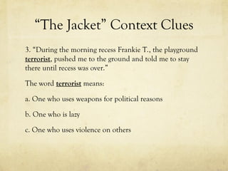 “The Jacket” Context Clues
3. “During the morning recess Frankie T., the playground
terrorist, pushed me to the ground and told me to stay
there until recess was over.”
The word terrorist means:
a. One who uses weapons for political reasons
b. One who is lazy
c. One who uses violence on others
 