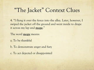 “The Jacket” Context Clues
4. “I flung it over the fence into the alley. Later, however, I
swiped the jacket off the ground and went inside to drape
it across my lap and mope.”
The word mope means:
a. To be thankful
b. To demonstrate anger and fury
c. To act dejected or disappointed
 
