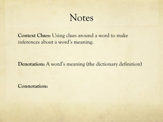 Notes
Context Clues: Using clues around a word to make
inferences about a word’s meaning.
Denotation: A word’s meaning (the dictionary definition)
Connotation:
 