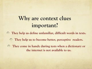 Why are context clues
important?
They help us define unfamiliar, difficult words in texts.
They help us to become better, perceptive readers.
They come in handy during tests when a dictionary or
the internet is not available to us.
 