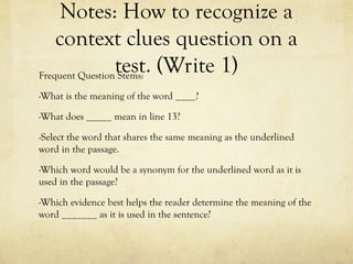 Notes: How to recognize a
context clues question on a
test. (Write 1)
Frequent Question Stems:
-What is the meaning of the word ____?
-What does _____ mean in line 13?
-Select the word that shares the same meaning as the underlined
word in the passage.
-Which word would be a synonym for the underlined word as it is
used in the passage?
-Which evidence best helps the reader determine the meaning of the
word _______ as it is used in the sentence?
 