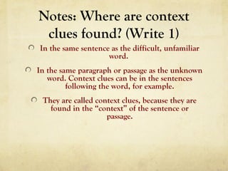 Notes: Where are context
clues found? (Write 1)
In the same sentence as the difficult, unfamiliar
word.
In the same paragraph or passage as the unknown
word. Context clues can be in the sentences
following the word, for example.
They are called context clues, because they are
found in the “context” of the sentence or
passage.
 