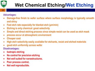 10
Wet Chemical Etching/Wet Etching
Advantages:
 Damage-free finish to wafer surface where surface morphology is typically smooth
and shiny
 Fast etch rate especially for blanket etch (μm/min)
 Etching is only chemical: great selectivity
 Simple and direct etching process since simple resist can be used as etch mask
 process occur at atmospheric environment
 Cheaper cost
 High etch selectivity easily available for etchants, resist and etched materials
 good etch uniformity across wafer
Disadvantages:
 Isotropic etching
 No control for precision etching
 Not well suited for nanostructures.
 Poor process control,
 Not well reproducible.
 
