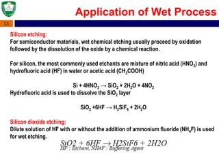 11
Application of Wet Process
Silicon etching:
For semiconductor materials, wet chemical etching usually proceed by oxidation
followed by the dissolution of the oxide by a chemical reaction.
For silicon, the most commonly used etchants are mixture of nitric acid (HNO3) and
hydrofluoric acid (HF) in water or acetic acid (CH3COOH)
Si + 4HNO3 → SiO2 + 2H2O + 4NO2
Hydrofluoric acid is used to dissolve the SiO2 layer
SiO2 +6HF → H2SiF6 + 2H2O
Silicon dioxide etching:
Dilute solution of HF with or without the addition of ammonium fluoride (NH4F) is used
for wet etching.
 