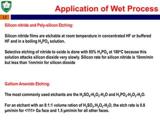 12
Silicon nitride and Poly-silicon Etching:
Silicon nitride films are etchable at room temperature in concentrated HF or buffered
HF and in a boiling H3PO4 solution.
Selective etching of nitride to oxide is done with 85% H3PO4 at 180oC because this
solution attacks silicon dioxide very slowly. Silicon rate for silicon nitride is 10nm/min
but less than 1nm/min for silicon dioxide
Gallium Arsenide Etching:
The most commonly used etchants are the H2SO4-H2O2-H2O and H3PO4-H2O2-H2O.
For an etchant with an 8:1:1 volume ration of H2SO4:H2O2-H2O, the etch rate is 0.8
µm/min for <111> Ga face and 1.5 µm/min for all other faces.
Application of Wet Process
 