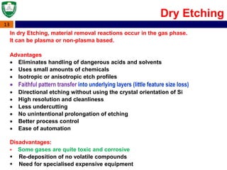 13
In dry Etching, material removal reactions occur in the gas phase.
It can be plasma or non-plasma based.
Advantages
 Eliminates handling of dangerous acids and solvents
 Uses small amounts of chemicals
 Isotropic or anisotropic etch profiles
 Faithful pattern transfer into underlying layers (little feature size loss)
 Directional etching without using the crystal orientation of Si
 High resolution and cleanliness
 Less undercutting
 No unintentional prolongation of etching
 Better process control
 Ease of automation
Disadvantages:
 Some gases are quite toxic and corrosive
 Re-deposition of no volatile compounds
 Need for specialised expensive equipment
Dry Etching
 