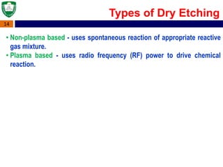 14
Types of Dry Etching
• Non-plasma based - uses spontaneous reaction of appropriate reactive
gas mixture.
• Plasma based - uses radio frequency (RF) power to drive chemical
reaction.
 