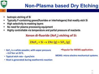 15
15
Non-Plasma based Dry Etching
• XeF2 is a white powder, with vapor pressure
3.8 Torr at 25oC.
• Typical etch rate 1μm/min
• Heat is generated during exothermic reaction
2XeF2 + Si  2Xe (g) + SiF4 (g)
Popular for MEMS application.
Xenon di-fluoride (XeF2) etching of Si:
MEMS: micro electro mechanical systems
15
 Isotropic etching of Si
 Typically F-containing gases(fluorides or interhalogens) that readily etch Si
 High selectivity to masking layers
 No need for plasma processing equipment
 Highly controllable via temperature and partial pressure of reactants
 
