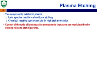 17
Plasma Etching
• Two components existed in plasma
o Ionic species results in directional etching.
o Chemical reactive species results in high etch selectivity.
• Control of the ratio of ionic/reactive components in plasma can modulate the dry
etching rate and etching profile.
 