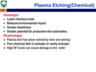 21
Advantages:
 Lower chemical costs
 Reduced environmental impact
 Greater cleanliness
 Greater potential for production-line automation.
Disadvantages:
Plasma etch has lower selectivity than wet etching
Pure chemical etch is isotropic or nearly isotropic
High RF levels can cause damage to the wafer
Plasma Etching(Chemical)
 