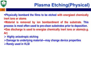 22
Plasma Etching(Physical)
Physically bombard the films to be etched with energized chemically
inert ions or atoms
Material is removed by ion bombardment of the substrate. This
process is most often used to pre-clean substrates prior to deposition.
Gas discharge is used to energize chemically inert ions or atoms(e.g.
Ar)
 Highly anisotropic etching
Damage to underlying material—may change device properties
Rarely used in VLSI
 