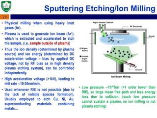 23
Sputtering Etching/Ion Milling
• Physical milling when using heavy inert
gases (Ar).
• Plasma is used to generate ion beam (Ar+),
which is extracted and accelerated to etch
the sample. (i.e. sample outside of plasma)
• Thus the ion density (determined by plasma
source) and ion energy (determined by DC
acceleration voltage – bias by applied DC
voltage, not by RF bias as in high density
plasma etching system), can be controlled
independently.
• High acceleration voltage (>1kV), leading to
mill rate 10-30nm/min.
• Used whenever RIE is not possible (due to
the lack of volatile species formation).
Usually employed to etch Cu, Ni, Au,
superconducting materials containing
metals…
• Low pressure 10-4Torr (>1 order lower than
RIE), so large mean free path and less energy
loss due to collision. (such low pressure
cannot sustain a plasma, so ion milling is not
plasma etching)
 