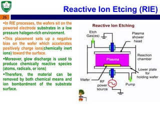 26
In RIE processes, the wafers sit on the
powered electrode substrates in a low
pressure halogen-rich environment.
This placement sets up a negative
bias on the wafer which accelerates
positively charge ions(chemically inert
ions) toward the surface.
Moreover, glow discharge is used to
produce chemically reactive species
(atoms, radicals, or ions)
Therefore, the material can be
removed by both chemical means and
ion bombardment of the substrate
surface.
Reactive Ion Etcing (RIE)
 