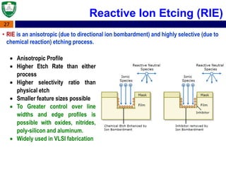27
• RIE is an anisotropic (due to directional ion bombardment) and highly selective (due to
chemical reaction) etching process.
 Anisotropic Profile
 Higher Etch Rate than either
process
 Higher selectivity ratio than
physical etch
 Smaller feature sizes possible
 To Greater control over line
widths and edge profiles is
possible with oxides, nitrides,
poly-silicon and aluminum.
 Widely used in VLSI fabrication
Reactive Ion Etcing (RIE)
 