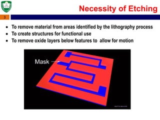 3
 To remove material from areas identified by the lithography process
 To create structures for functional use
 To remove oxide layers below features to allow for motion
Necessity of Etching
 