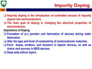 30
 Impurity doping is the introduction of controlled amount of impurity
dopant into semiconductors.
 The main goal of doping is changing the electrical properties of
semiconductor.
Importance of Doping
 Formation of p-n junction and fabrication of devices during wafer
fabrication.
 Alter the type and level of conductivity of semiconductor materials.
 Form bases, emitters, and resistors in bipolar devices, as well as
drains and sources in MOS devices.
 Dope poly-silicon layers.
Impurity Doping
 