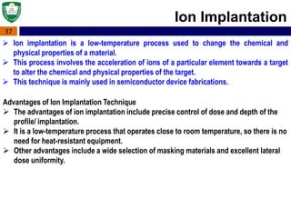 37
Ion Implantation
 Ion implantation is a low-temperature process used to change the chemical and
physical properties of a material.
 This process involves the acceleration of ions of a particular element towards a target
to alter the chemical and physical properties of the target.
 This technique is mainly used in semiconductor device fabrications.
Advantages of Ion Implantation Technique
 The advantages of ion implantation include precise control of dose and depth of the
profile/ implantation.
 It is a low-temperature process that operates close to room temperature, so there is no
need for heat-resistant equipment.
 Other advantages include a wide selection of masking materials and excellent lateral
dose uniformity.
 