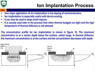 41
 One major application of ion implantation is the doping of semiconductors.
 Ion implantation is especially useful with device scaling.
 It can also be used to dope small regions.
 It is usually used later in the process ﬂow when thermal budgets are tight and the high
temperature of thermal diﬀusion is not allowed.
The concentration proﬁle for ion implantation is shown in ﬁgure 18. The maximum
concentration is at a certain depth below the surface, called range. In thermal diﬀusion,
the maximum concentration is at the surface and the concentration decreases with depth.
Ion Implantation Process
 