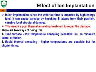 42
Effect of Ion Implantation
 In ion implantation, since the wafer surface is impacted by high energy
ions, it can cause damage by knocking Si atoms from their position,
causing local structural damage.
 This needs a post thermal annealing treatment to repair the damage.
There are two ways of doing this.
1. Tube furnace - low temperature annealing (600-1000 ◦C). To minimize
lateral diﬀusion.
2. Rapid thermal annealing - higher temperatures are possible but for
shorter times.
 