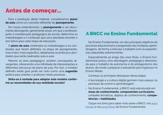 Antes de começar...
A BNCC no Ensino Fundamental
No Ensino Fundamental, um dos principais objetivos do
processo educacional é a progressão das múltiplas apren-
dizagens, de forma a articular o trabalho com as experiên-
cias adquiridas anteriormente.
Especialmente ao longo dos anos finais, o Ensino Fun-
damental possui uma abordagem pedagógica direciona-
da para o trabalho da autonomia e do protagonismo dos
alunos, de modo a preparar o estudante para ingressar no
Ensino Médio.
Conheça os principais destaques dessa etapa:
• A tecnologia e a cultura digital ganham mais espaço no
processo de ensino e aprendizagem.
• No Ensino Fundamental, a BNCC está estruturada em
áreas do conhecimento, componentes curriculares,
unidades temáticas, objetos de conhecimento, compe-
tências e habilidades.
Clique nos links para saber mais sobre a BNCC nos anos
iniciais e nos anos finais do Ensino Fundamental.
Para a produção deste material, consideramos plano
de aula como um conceito diferente de planejamento.
Em nosso entendimento, o planejamento é um docu-
mento abrangente, geralmente anual, em que o professor,
junto à coordenação pedagógica da escola, determina as
metodologias e o conteúdo que será abordado durante o
ano letivo para cada etapa da educação.
O plano de aula contempla as metodologias e os con-
teúdos que foram definidos na etapa de planejamento,
mas é bem mais específico, detalhando as práticas e ativi-
dades que serão realizadas aula a aula.
Mesmo na área pedagógica, existem concepções di-
vergentes, oferecendo uma infinidade de interpretações e
diferentes estruturas de plano de aula. Por isso, o modelo
definido neste guia pode ser visto como uma sugestão
prática para orientar o professor neste processo.
Sinta-se à vontade para adaptar este modelo confor-
me as necessidades da sua realidade escolar!
 