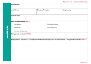 Identificação
Professor(es):
Ano/Turma: Bimestre/Trimestre: Carga horária:
Tema da aula:
Área do conhecimento (BNCC):
Componente curricular (BNCC):
Competências específicas a serem desenvolvidas nesta aula (de área do conhecimento e componente curricular) (BNCC):
Linguagens
Matemática
Ciências da Natureza
Ciências Humanas
Ensino Religioso
Plano de aula - Ensino Fundamental
Página 1 de 3
 