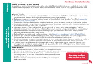 Recursos
Materiais, tecnologias e recursos utilizados:
Computador ou tablet com acesso à internet, projetor, caderno ou folhas de sulfite, material para produção do mapa mental
(canetas coloridas, lápis de cor etc). Caso não tenha acesso à internet, é possível salvar os links sugeridos para acesso offline.
Procedimentos
e
Atividades
avaliativas
Aplicação/Fixação:
1. Contextualizar o tema a partir de um debate inicial. “O ar da nossa cidade é poluído? Em que cidades o ar é mais ou menos
poluído? Quais são os efeitos da poluição para o ser humano? E para o meio ambiente?”
2. Explorar com os alunos o conceito de “poluição”, a partir da interpretação do Art.3.º, III da Lei n.º 6.938/81 (www.planalto.
gov.br/ccivil_03/ leis/L6938.htm).
3. Apresentar os principais gases poluentes (monóxido de carbono, dióxido de enxofre, dióxido de carbono e gás metano).
4. Solicitar aos alunos que interajam sugerindo as principais causas da poluição. Explorar as ações naturais ou antrópicas que
causam a liberação de gases poluentes na atmosfera.
5. Solicitar aos alunos que pesquisem algumas tecnologias usadas na diminuição da poluição atmosférica, como os
catalisadores de automóveis e os filtros nas indústrias. Reservar um momento para que compartilhem o que descobriram.
6. Explorar brevemente os principais problemas causados pela poluição atmosférica (chuva ácida, inversão térmica,
afinamento da camada de ozônio e efeito estufa).
7. Explicar o funcionamento do efeito estufa a partir de um vídeo (https:/
/www.youtube.com/watch?v=EZgSUdfMJ6c).
8. Esclarecer que este fenômeno é fundamental para a manutenção dos seres vivos na Terra, mas há seu o agravamento é
responsável pelo aumento da temperatura média da superfície terrestre (aquecimento global),
9. Solicitar aos alunos que pesquisem reportagens que demonstrem as consequências do aquecimento global no Brasil e no
mundo. Posteriormente, organizar um mural ou apresentação de PowerPoint com o material reunido pelos alunos.
10. O vídeo assistido anteriormente demonstra a elaboração de um mapa mental. Solicitar aos alunos que produzam
um mapa mental conectando os conteúdos desta aula (gases poluentes, efeito estufa, aquecimento global, medidas
preventivas etc) para fixação da aprendizagem.
Síntese/Avaliação:
Avaliar se os alunos desenvolveram as aprendizagens e as habilidades propostas:
• Compreender o impacto da emissão de gases poluentes na atmosfera, bem como as suas causas naturais ou antrópicas.
• Compreender o funcionamento do efeito estufa, a sua importância para a
manutenção da vida na terra e as consequências de seu agravamento pela
poluição atmosférica.
• Compreender e agir concretamente sobre as medidas para prevenção do
aquecimento global.
Gostou do modelo?
Agora, mãos à obra!
Plano de aula - Ensino Fundamental
Página 3 de 3
 