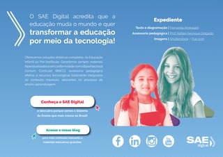 O SAE Digital acredita que a
educação muda o mundo e quer
transformar a educação
por meio da tecnologia!
Oferecemos soluções didáticas completas, da Educação
Infantil ao Pré-Vestibular. Garantimos sempre: materiais
hiperatualizadoseemconformidadecomaBaseNacional
Comum Curricular (BNCC); assessoria pedagógica
efetiva; e recursos tecnológicos totalmente integrados
ao conteúdo impresso, relevantes no processo de
ensino-aprendizagem.
e descubra porque somos o Sistema
de Ensino que mais cresce no Brasil!
Conheça o SAE Digital
para mais conteúdo relevante e
materiais educativos gratuitos.
Acesse o nosso blog
Expediente
Texto e diagramação |
Assessoria pedagógica |
Imagens |
Fernanda Andreazzi
Prof. Rafael Henrique Delgado
Shutterstock / Flat Icon
 