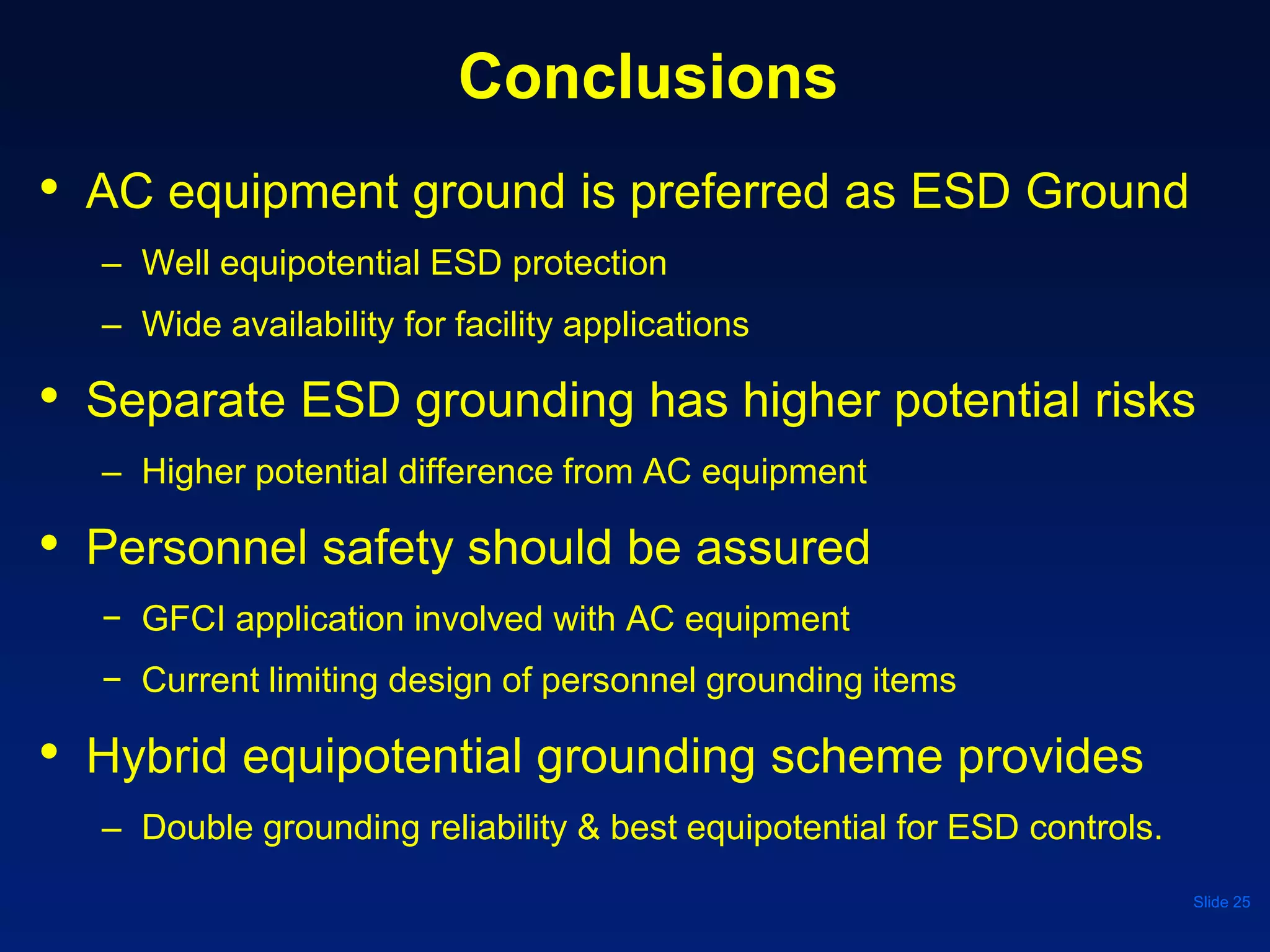 Conclusions
• AC equipment ground is preferred as ESD Ground
– Well equipotential ESD protection
– Wide availability for facility applications
• Separate ESD grounding has higher potential risks
– Higher potential difference from AC equipment
• Personnel safety should be assured
− GFCI application involved with AC equipment
− Current limiting design of personnel grounding items
• Hybrid equipotential grounding scheme provides
– Double grounding reliability & best equipotential for ESD controls.
Slide 25
 